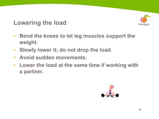 11
Lowering the load
• Bend the knees to let leg muscles support the
weight.
• Slowly lower it; do not drop the load.
• Avoid sudden movements.
• Lower the load at the same time if working with
a partner.
7a
 