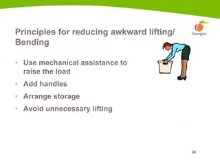 24
Principles for reducing awkward lifting/
Bending
• Use mechanical assistance to
raise the load
• Add handles
• Arrange storage
• Avoid unnecessary lifting
 