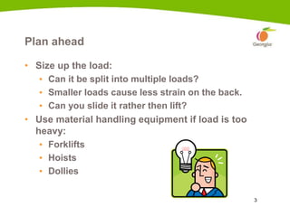 3
Plan ahead
• Size up the load:
▪ Can it be split into multiple loads?
▪ Smaller loads cause less strain on the back.
▪ Can you slide it rather then lift?
• Use material handling equipment if load is too
heavy:
▪ Forklifts
▪ Hoists
▪ Dollies
9b
 