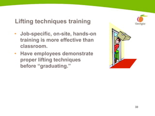 33
Lifting techniques training
• Job-specific, on-site, hands-on
training is more effective than
classroom.
• Have employees demonstrate
proper lifting techniques
before “graduating.”
 