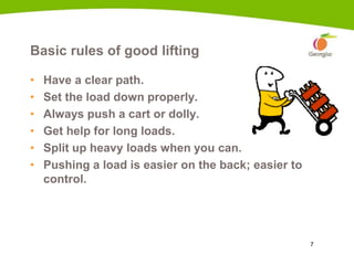 7
Basic rules of good lifting
• Have a clear path.
• Set the load down properly.
• Always push a cart or dolly.
• Get help for long loads.
• Split up heavy loads when you can.
• Pushing a load is easier on the back; easier to
control.
1c
 
