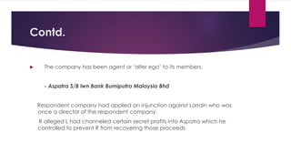 Contd.
 The company has been agent or ‘alter ego’ to its members.
- Aspatra S/B lwn Bank Bumiputra Malaysia Bhd
Respondent company had applied an injunction against Lorrain who was
once a director of the respondent company.
R alleged L had channeled certain secret profits into Aspatra which he
controlled to prevent R from recovering those proceeds
 