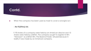 Contd.
 When the company has been used as mask to cover a wrongful act.
- Re FG(Films) Ltd.
F: 90 shares of a company were held by an American director and 10
shares were held by a British. The company sought to register its film
“Monsoon” as a British film. The Board of trade refused because in
reality it was made by an American company.
 