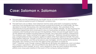 Case: Salomon v. Salomon
 This principle was first established by the English House of Lords in Salomon v. Salomon & Co.
Ltd. and well accepted as part of Malaysian company law.
 The brief facts are as follow: Aron Salomon had for some year been a prosperous leather
merchant and wholesale boot manufacturer running the business as a sole trader. He then
decided to transfer the business into a limited liability company. The subcribers of the
memorandum include Salomon, his wife and five of his children. Besides, he also received for
his business debentures and continued to carry on the business as before. A year after, the
company went bankrupt and was put into liquidation. There was just enough assets to pay
off the debenture holders including Salomon himself. The unsecured creditors claimed that
the company was “mere nominee and agent of Salomon”. Salomon should be ordered to
pay compensation for the company against its debts other than Salomon himself. The Lord
Macnagthen held that “though it may be that afer incorporation the business is precisely the
same as it was before, and the same persons are managers, and the same hands receive
the profits, the comany is not in law the agent of the subcribers or trustee for
them” Therefore, even though a person held almost all shares and debetures, and controlled
the compay’s oporations, one was entitled to be deal with the company as a separate
legal existence from oneself. As such, one is treated as other secured creditors who have
priority over unsecured creditors in the event of the company being insolvent
 