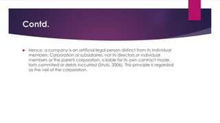 Contd.
 Hence, a company is an artificial legal person distinct from its individual
members. Corporation or subsidiaries, not its directors or individual
members or the parent corporation, is liable for its own contract made,
torts commited or debts inccurred (Shub, 2006). This principle is regarded
as the veil of the corporation.
 