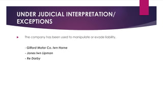 UNDER JUDICIAL INTERPRETATION/
EXCEPTIONS
 The company has been used to manipulate or evade liability.
- Gilford Motor Co. lwn Horne
- Jones lwn Lipman
- Re Darby
 