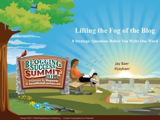 Lifting the Fog of the Blog 8 Strategic Questions Before You Write One Word Jay Baer @jaybaer Design ©2011 WhitePaperSource Publishing  •  Content Copyrighted by Presenter 