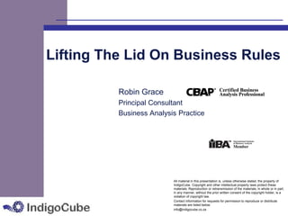 Lifting The Lid On Business Rules

          Robin Grace
          Principal Consultant
          Business Analysis Practice




                          All material in this presentation is, unless otherwise stated, the property of
                          IndigoCube. Copyright and other intellectual property laws protect these
                          materials. Reproduction or retransmission of the materials, in whole or in part,
                          in any manner, without the prior written consent of the copyright holder, is a
                          violation of copyright law.
                          Contact information for requests for permission to reproduce or distribute
                          materials are listed below:
                          info@indigocube.co.za
 