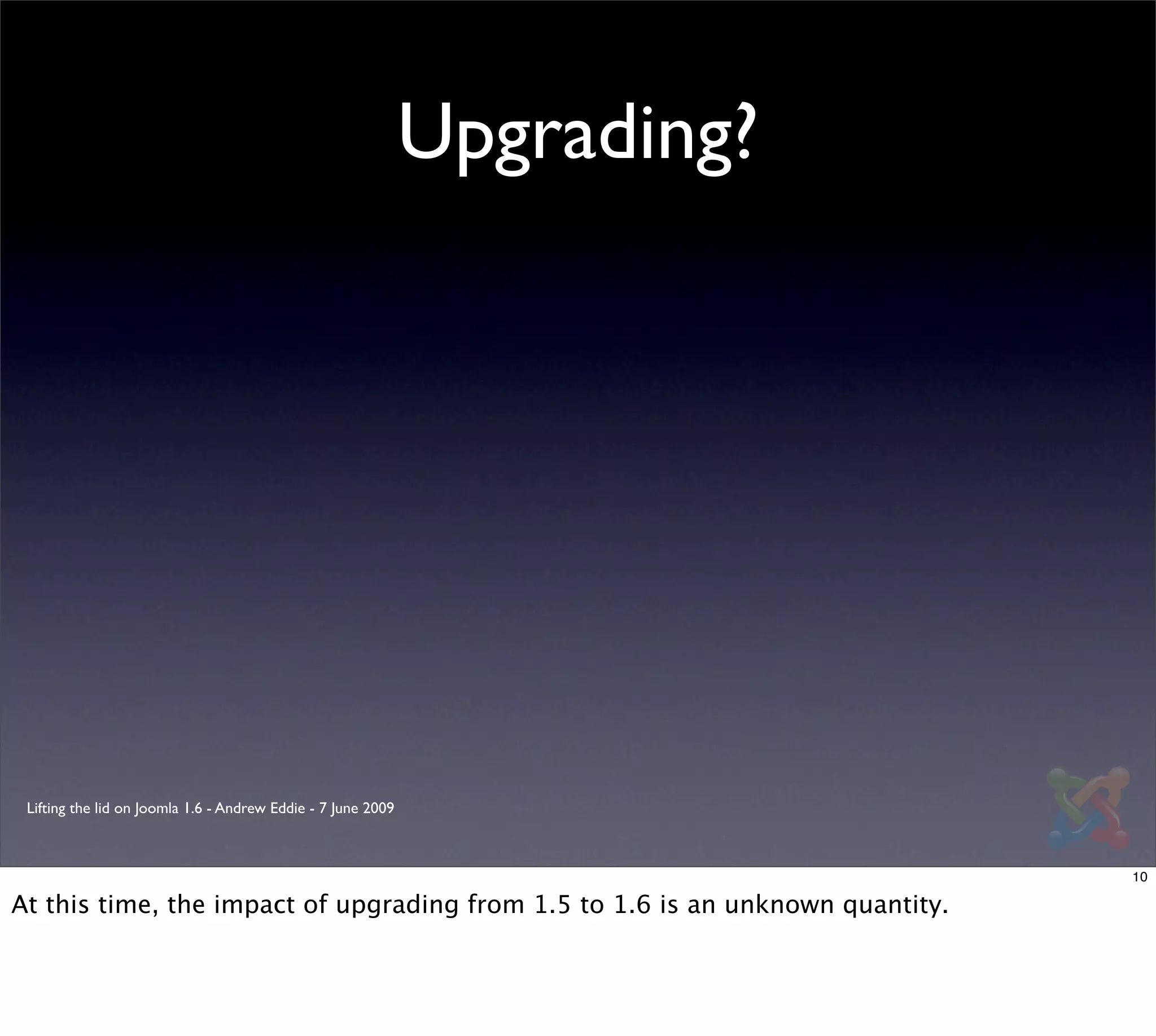 Upgrading?




 Lifting the lid on Joomla 1.6 - Andrew Eddie - 7 June 2009



                                                                                10

At this time, the impact of upgrading from 1.5 to 1.6 is an unknown quantity.
 