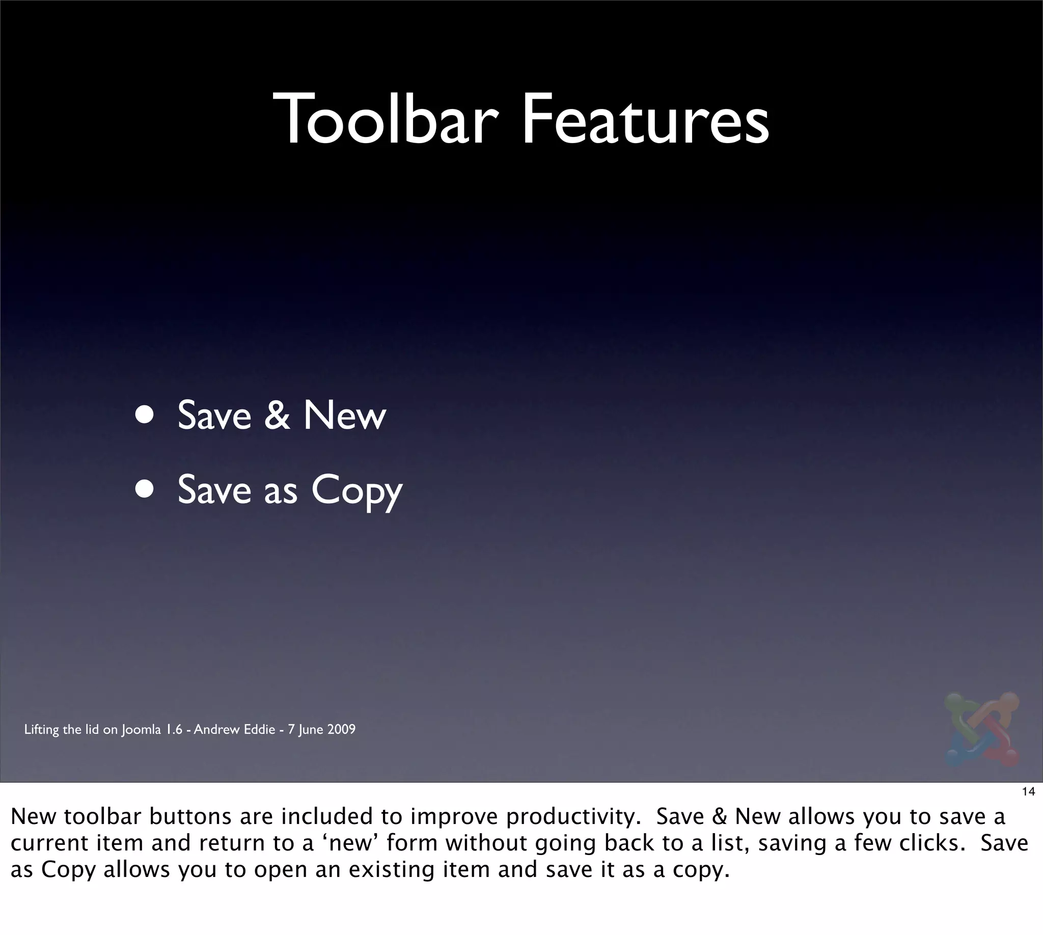 Toolbar Features



                   • Save & New
                   • Save as Copy


 Lifting the lid on Joomla 1.6 - Andrew Eddie - 7 June 2009



                                                                                              14

New toolbar buttons are included to improve productivity. Save & New allows you to save a
current item and return to a ‘new’ form without going back to a list, saving a few clicks. Save
as Copy allows you to open an existing item and save it as a copy.
 