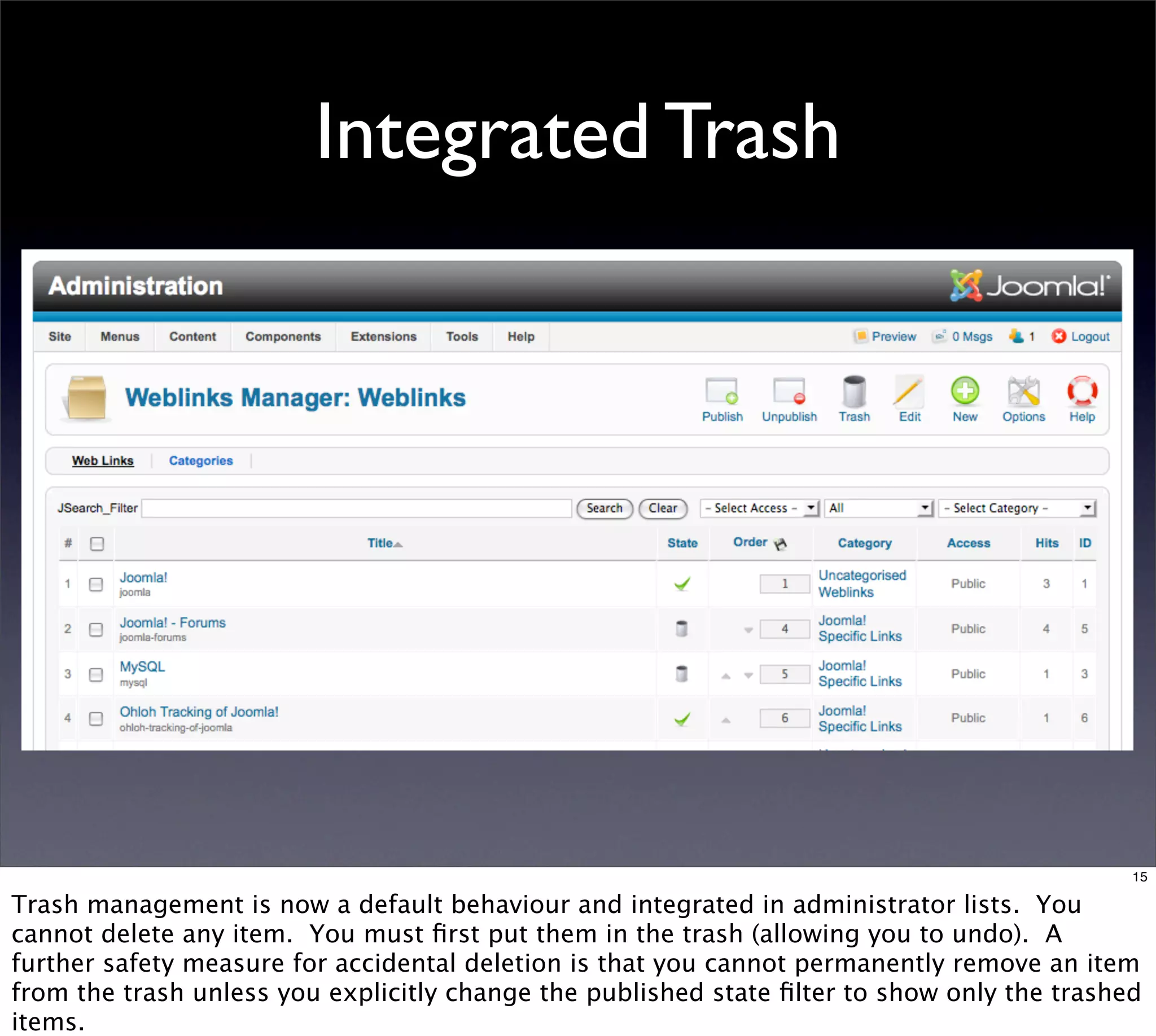 Integrated Trash




                                                                                             15

Trash management is now a default behaviour and integrated in administrator lists. You
cannot delete any item. You must ﬁrst put them in the trash (allowing you to undo). A
further safety measure for accidental deletion is that you cannot permanently remove an item
from the trash unless you explicitly change the published state ﬁlter to show only the trashed
items.
 