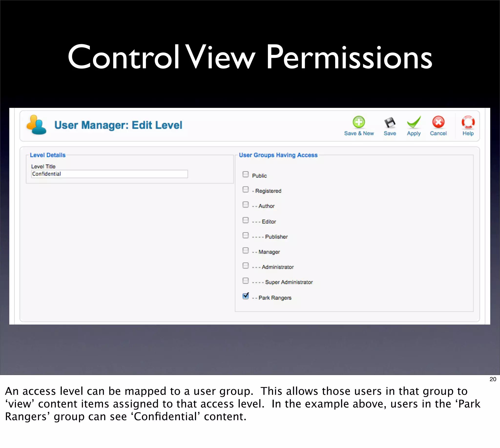 Control View Permissions




                                                                                               20

An access level can be mapped to a user group. This allows those users in that group to
‘view’ content items assigned to that access level. In the example above, users in the ‘Park
Rangers’ group can see ‘Conﬁdential’ content.
 