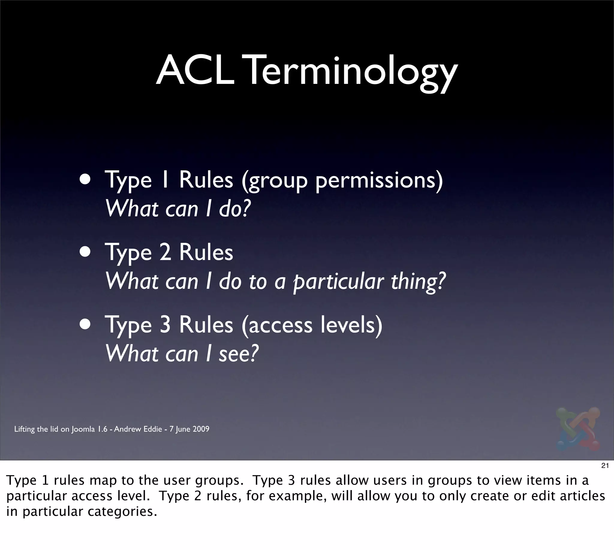 ACL Terminology

                   • Type 1 Rules (group permissions)
                           What can I do?
                   • Type 2 Rules
                           What can I do to a particular thing?
                   • Type 3 Rules (access levels)
                           What can I see?

 Lifting the lid on Joomla 1.6 - Andrew Eddie - 7 June 2009



                                                                                                 21

Type 1 rules map to the user groups. Type 3 rules allow users in groups to view items in a
particular access level. Type 2 rules, for example, will allow you to only create or edit articles
in particular categories.
 