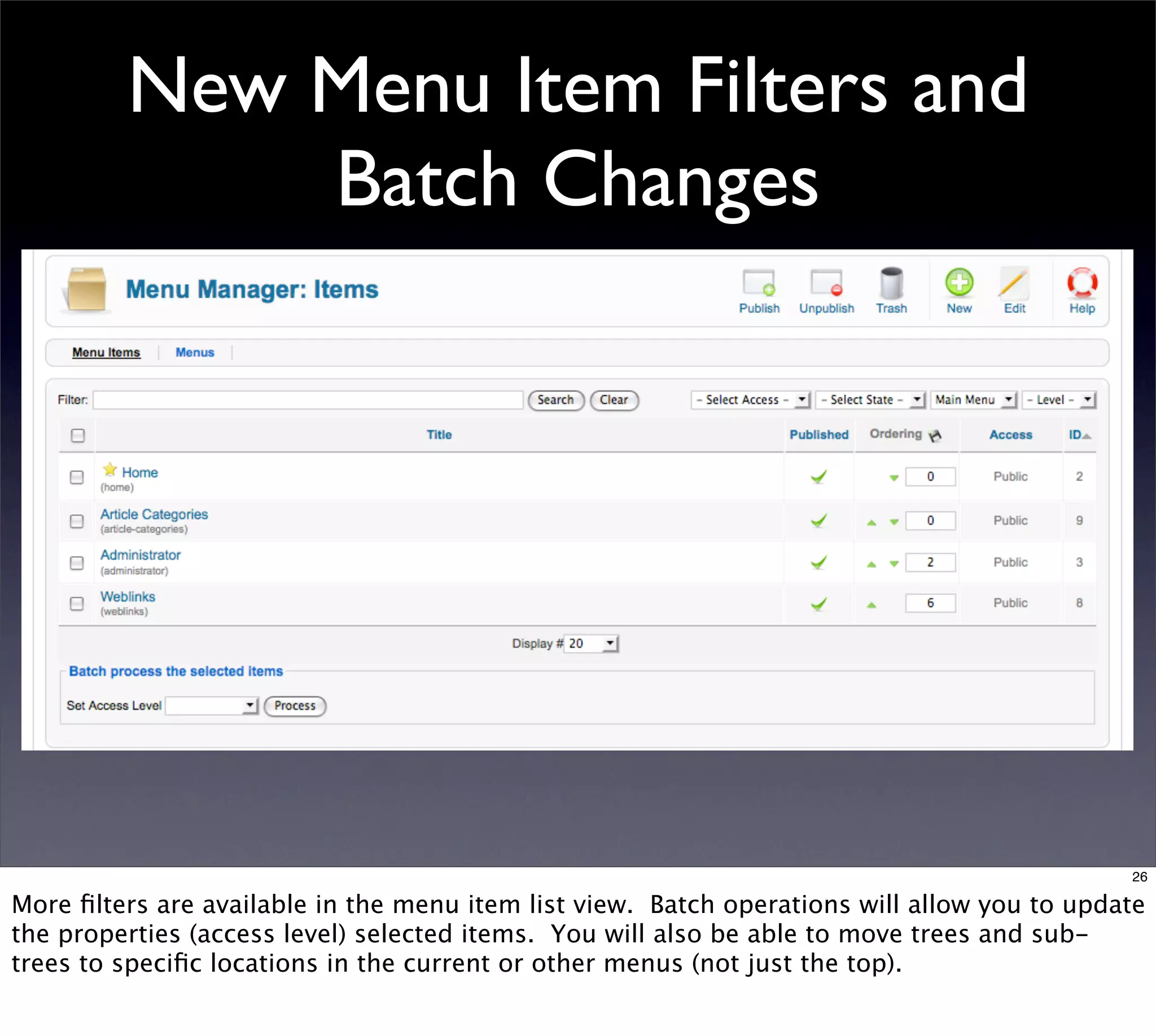 New Menu Item Filters and
             Batch Changes




                                                                                             26

More ﬁlters are available in the menu item list view. Batch operations will allow you to update
the properties (access level) selected items. You will also be able to move trees and sub-
trees to speciﬁc locations in the current or other menus (not just the top).
 