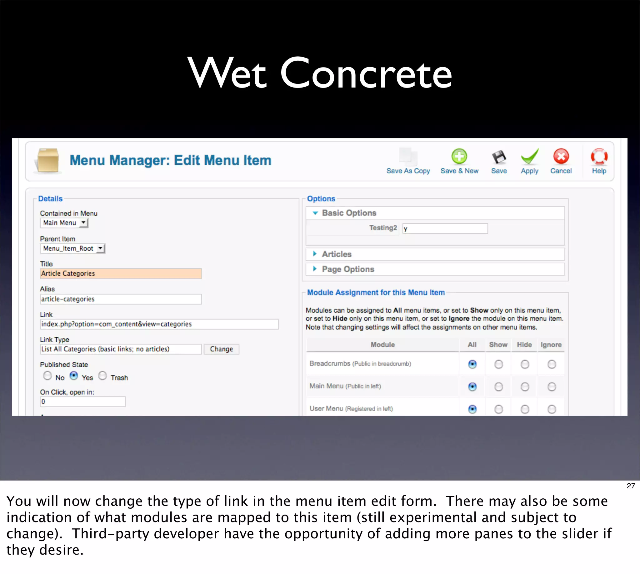Wet Concrete




                                                                                            27

You will now change the type of link in the menu item edit form. There may also be some
indication of what modules are mapped to this item (still experimental and subject to
change). Third-party developer have the opportunity of adding more panes to the slider if
they desire.
 