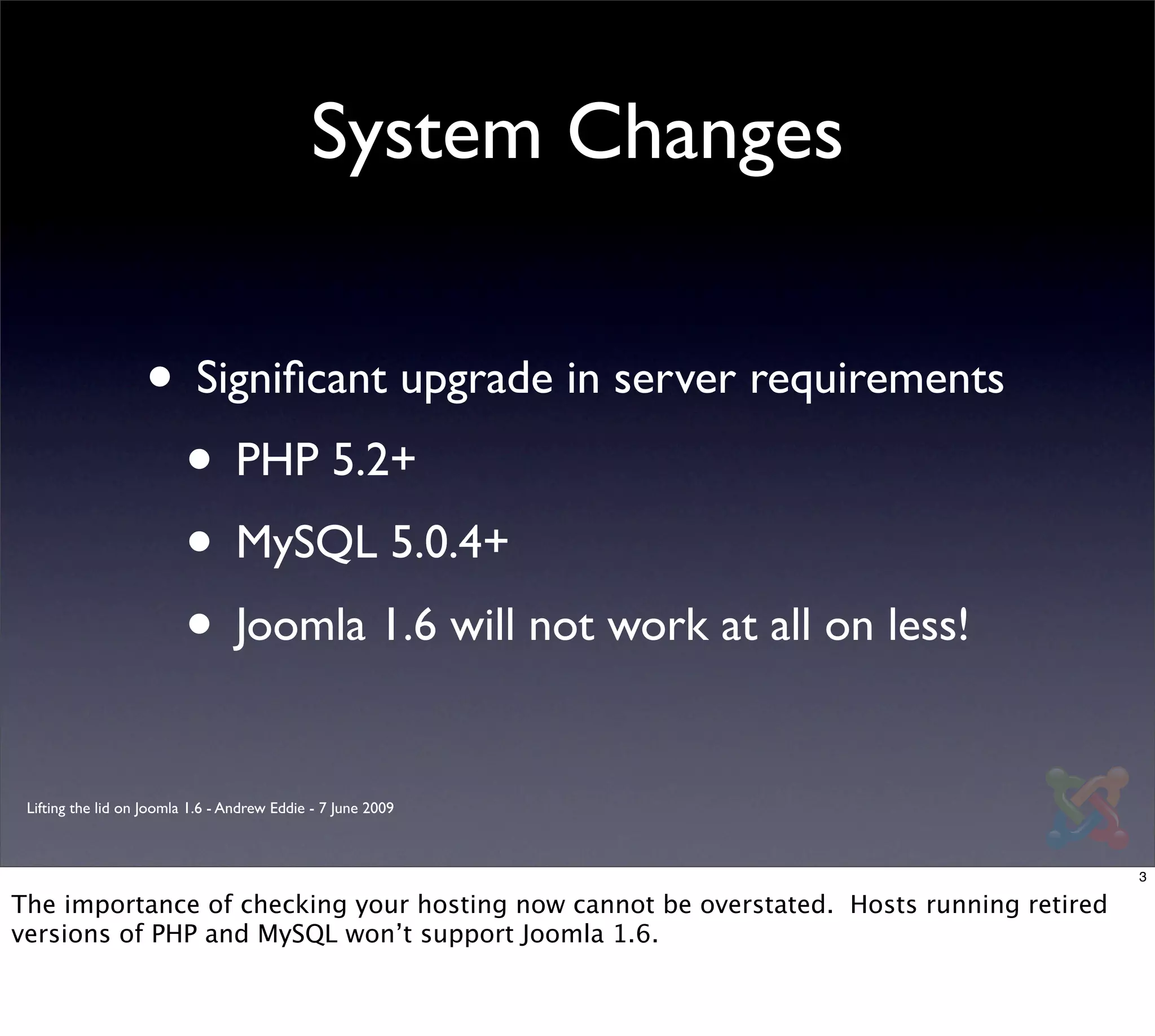 System Changes


                   • Signiﬁcant upgrade in server requirements
                    • PHP 5.2+
                    • MySQL 5.0.4+
                    • Joomla 1.6 will not work at all on less!
 Lifting the lid on Joomla 1.6 - Andrew Eddie - 7 June 2009



                                                                                          3

The importance of checking your hosting now cannot be overstated. Hosts running retired
versions of PHP and MySQL won’t support Joomla 1.6.
 