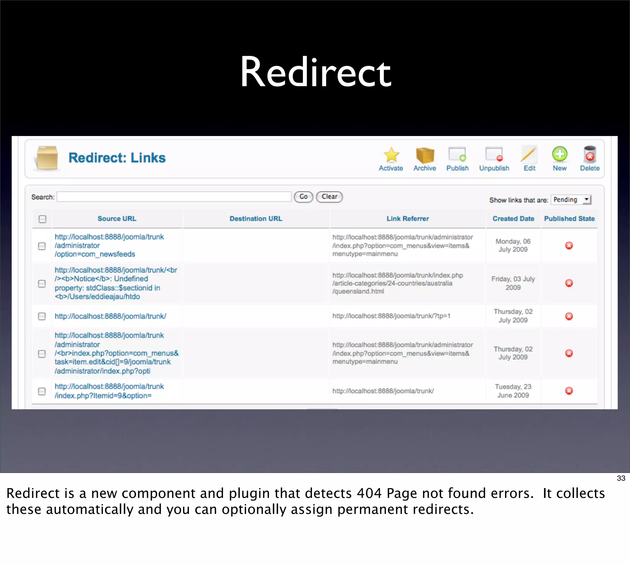 Redirect




                                                                                             33

Redirect is a new component and plugin that detects 404 Page not found errors. It collects
these automatically and you can optionally assign permanent redirects.
 