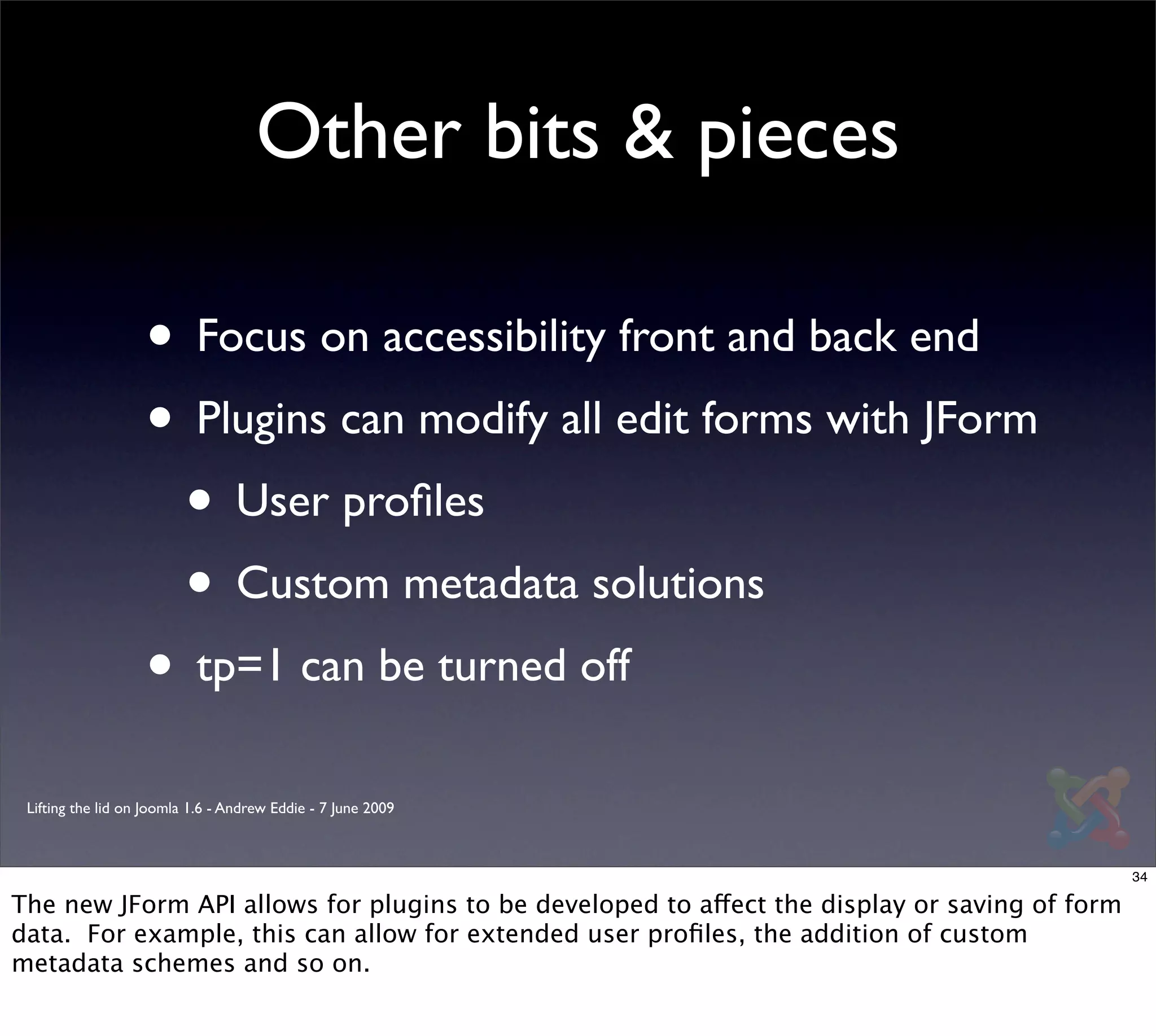 Other bits & pieces

                   • Focus on accessibility front and back end
                   • Plugins can modify all edit forms with JForm
                    • User proﬁles
                    • Custom metadata solutions
                   • tp=1 can be turned off
 Lifting the lid on Joomla 1.6 - Andrew Eddie - 7 June 2009



                                                                                               34

The new JForm API allows for plugins to be developed to affect the display or saving of form
data. For example, this can allow for extended user proﬁles, the addition of custom
metadata schemes and so on.
 