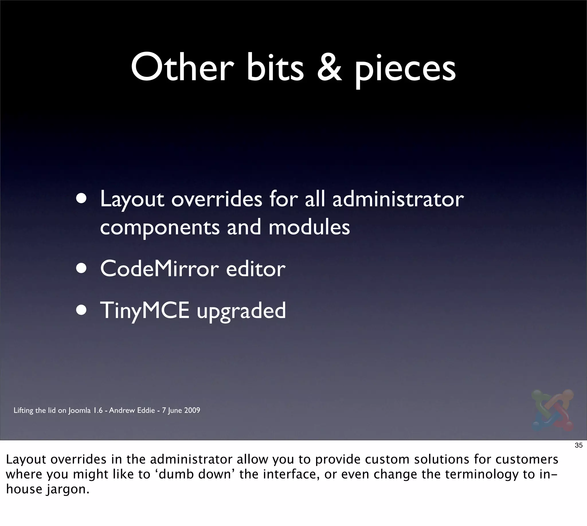 Other bits & pieces


                   • Layout overrides for all administrator
                           components and modules
                   • CodeMirror editor
                   • TinyMCE upgraded

 Lifting the lid on Joomla 1.6 - Andrew Eddie - 7 June 2009



                                                                                            35

Layout overrides in the administrator allow you to provide custom solutions for customers
where you might like to ‘dumb down’ the interface, or even change the terminology to in-
house jargon.
 