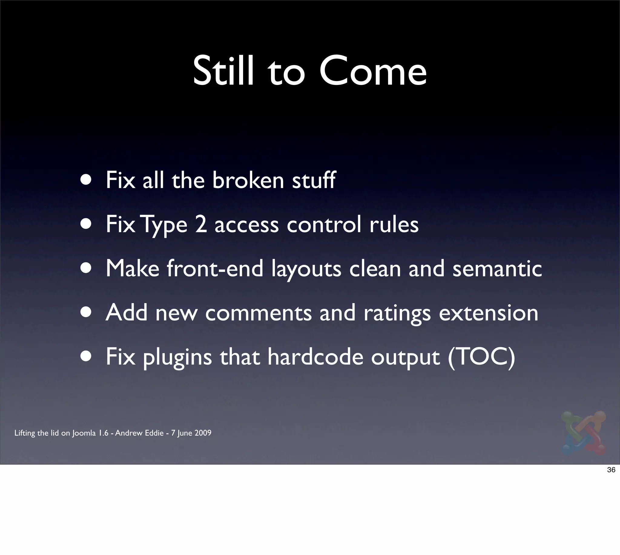 Still to Come

                  • Fix all the broken stuff
                  • Fix Type 2 access control rules
                  • Make front-end layouts clean and semantic
                  • Add new comments and ratings extension
                  • Fix plugins that hardcode output (TOC)
Lifting the lid on Joomla 1.6 - Andrew Eddie - 7 June 2009



                                                                    36
 