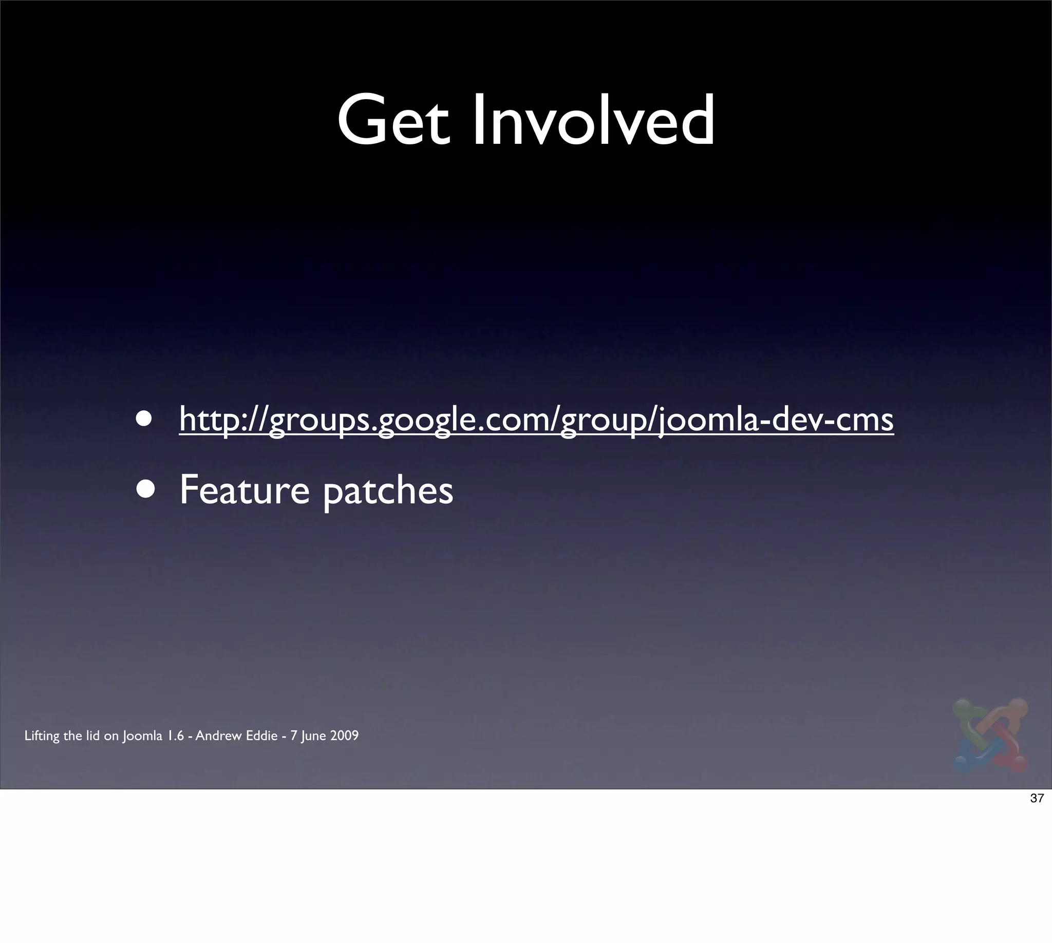 Get Involved



                  •       http://groups.google.com/group/joomla-dev-cms

                  • Feature patches


Lifting the lid on Joomla 1.6 - Andrew Eddie - 7 June 2009



                                                                          37
 