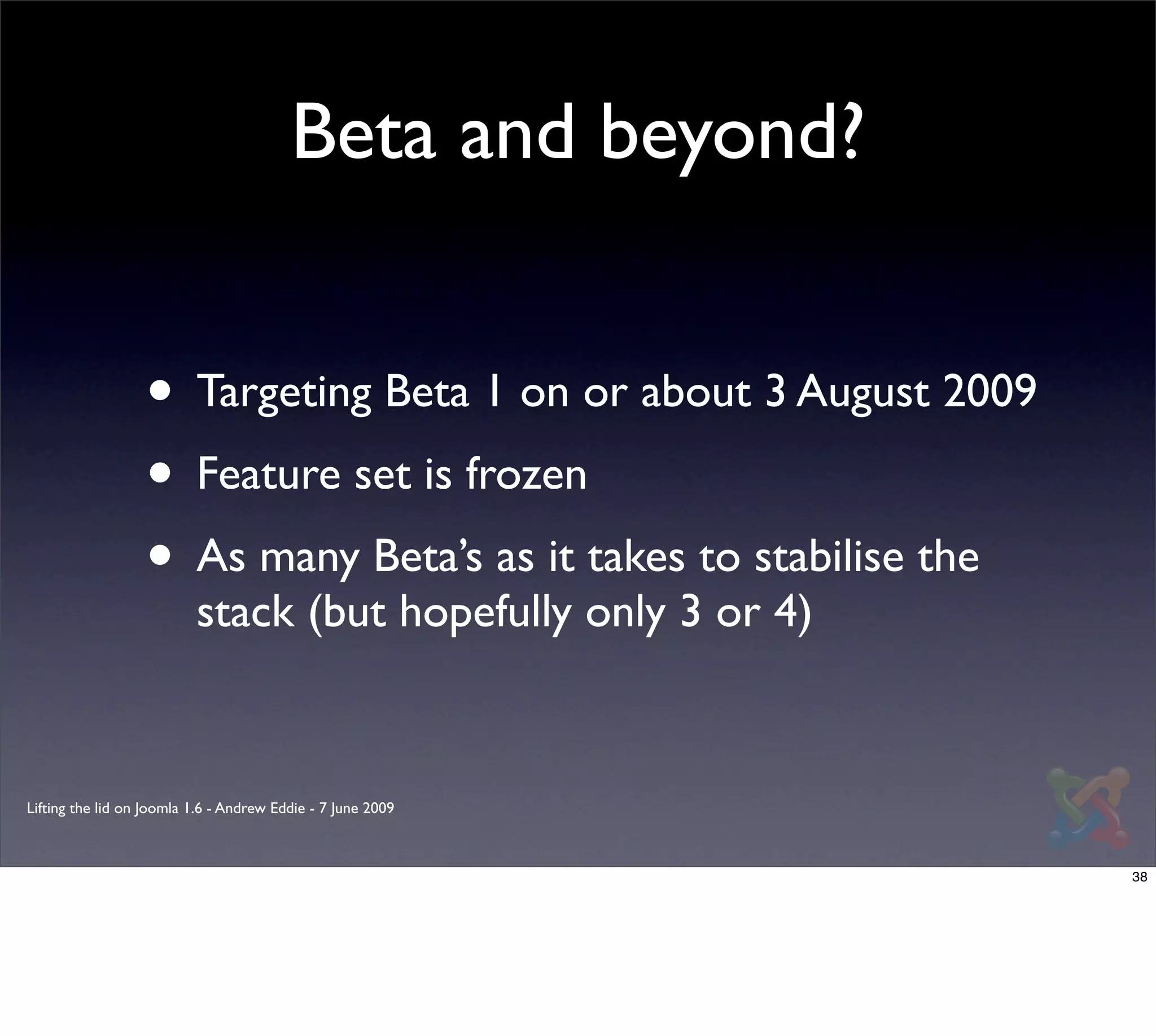 Beta and beyond?


                  • Targeting Beta 1 on or about 3 August 2009
                  • Feature set is frozen
                  • As many Beta’s as it takes to stabilise the
                          stack (but hopefully only 3 or 4)


Lifting the lid on Joomla 1.6 - Andrew Eddie - 7 June 2009



                                                                  38
 