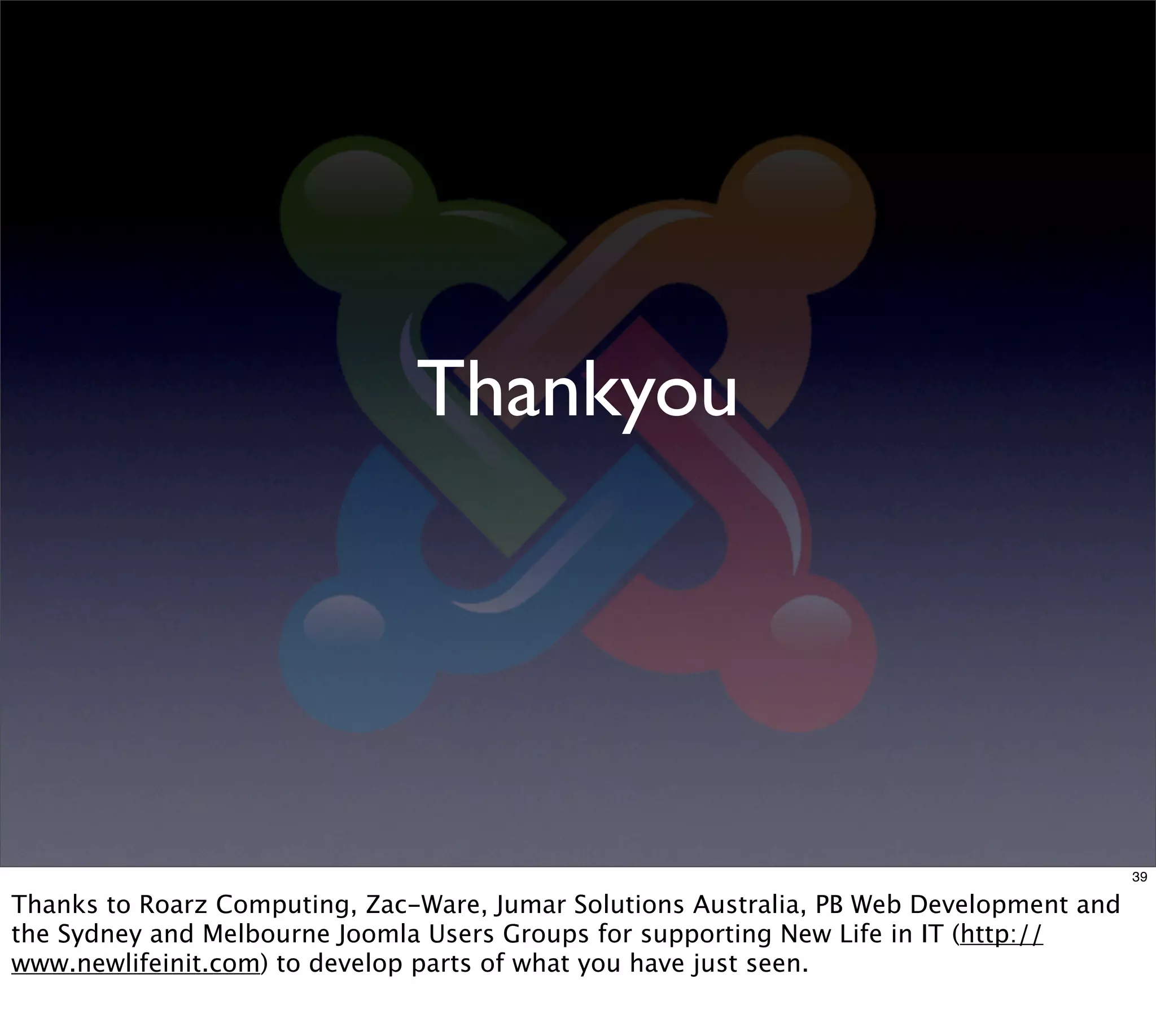 Thankyou




                                                                                         39

Thanks to Roarz Computing, Zac-Ware, Jumar Solutions Australia, PB Web Development and
the Sydney and Melbourne Joomla Users Groups for supporting New Life in IT (http://
www.newlifeinit.com) to develop parts of what you have just seen.
 