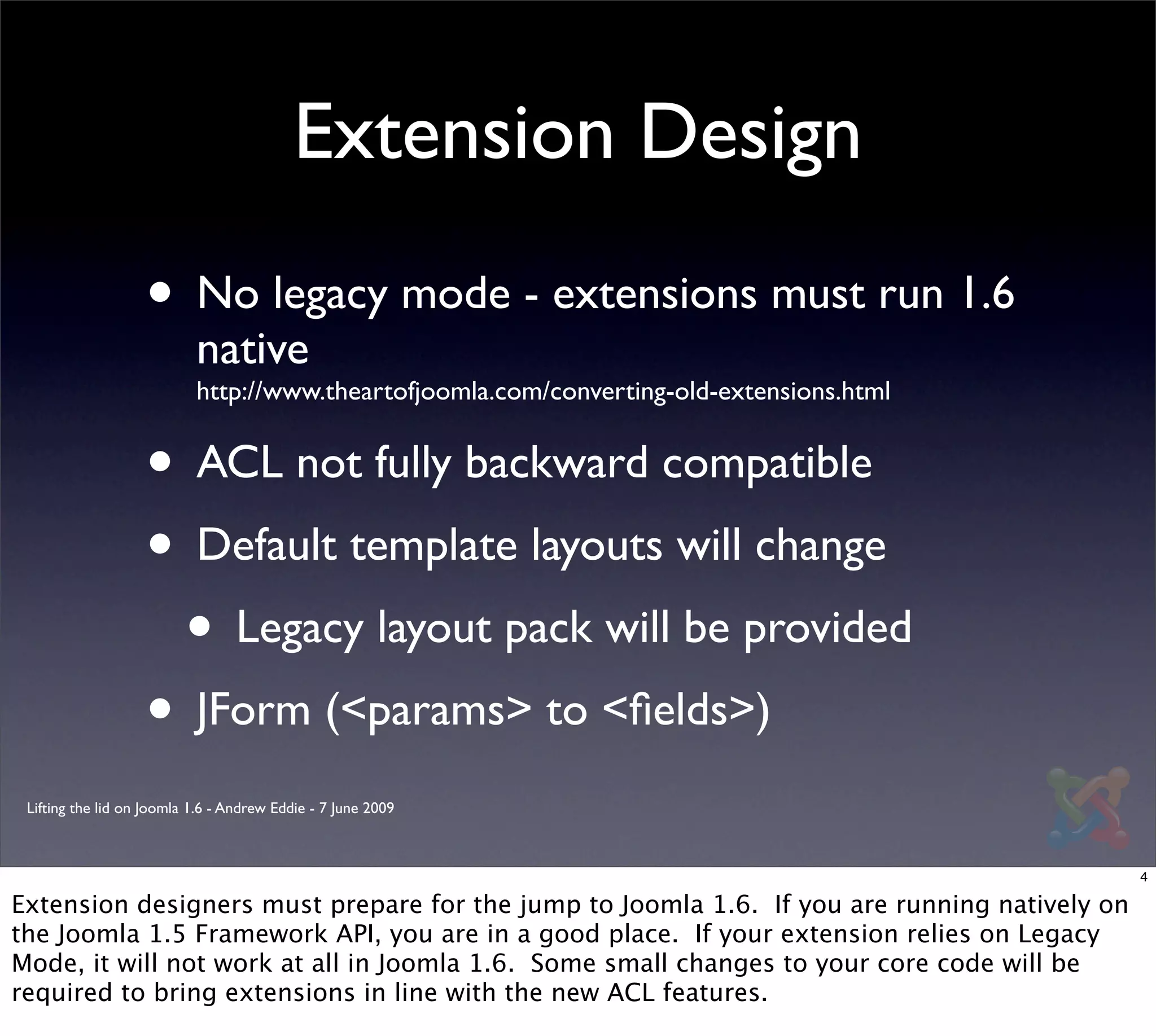 Extension Design
                   • No legacy mode - extensions must run 1.6
                           native
                           http://www.theartofjoomla.com/converting-old-extensions.html


                   • ACL not fully backward compatible
                   • Default template layouts will change
                    • Legacy layout pack will be provided
                   • JForm (<params> to <ﬁelds>)
 Lifting the lid on Joomla 1.6 - Andrew Eddie - 7 June 2009



                                                                                              4

Extension designers must prepare for the jump to Joomla 1.6. If you are running natively on
the Joomla 1.5 Framework API, you are in a good place. If your extension relies on Legacy
Mode, it will not work at all in Joomla 1.6. Some small changes to your core code will be
required to bring extensions in line with the new ACL features.
 