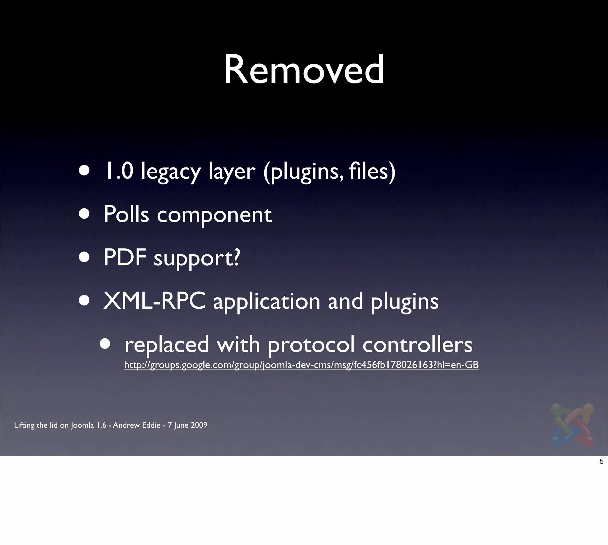 Removed

                  • 1.0 legacy layer (plugins, ﬁles)
                  • Polls component
                  • PDF support?
                  • XML-RPC application and plugins
                   • replaced with protocol controllers
                                 http://groups.google.com/group/joomla-dev-cms/msg/fc456fb178026163?hl=en-GB




Lifting the lid on Joomla 1.6 - Andrew Eddie - 7 June 2009



                                                                                                               5
 