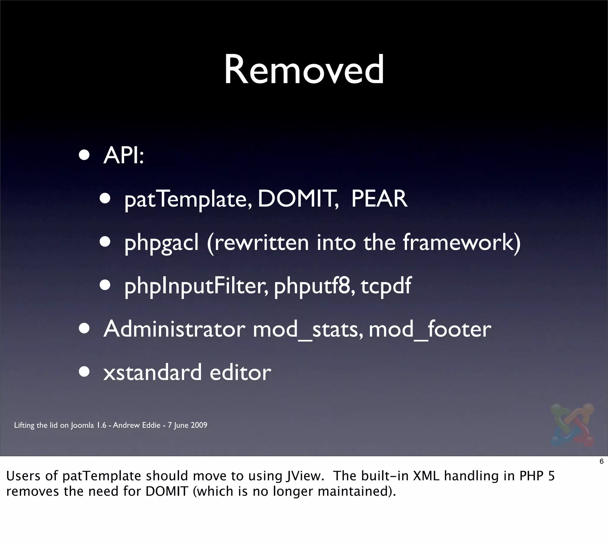 Removed

                   • API:
                    • patTemplate, DOMIT, PEAR
                    • phpgacl (rewritten into the framework)
                    • phpInputFilter, phputf8, tcpdf
                   • Administrator mod_stats, mod_footer
                   • xstandard editor
 Lifting the lid on Joomla 1.6 - Andrew Eddie - 7 June 2009



                                                                                      6

Users of patTemplate should move to using JView. The built-in XML handling in PHP 5
removes the need for DOMIT (which is no longer maintained).
 
