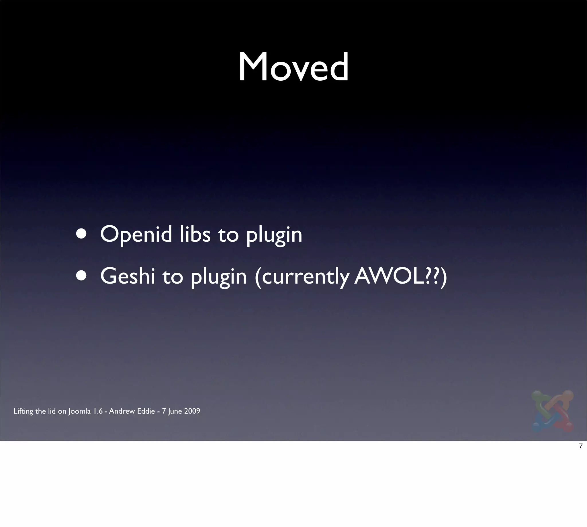 Moved



                  • Openid libs to plugin
                  • Geshi to plugin (currently AWOL??)


Lifting the lid on Joomla 1.6 - Andrew Eddie - 7 June 2009



                                                                     7
 