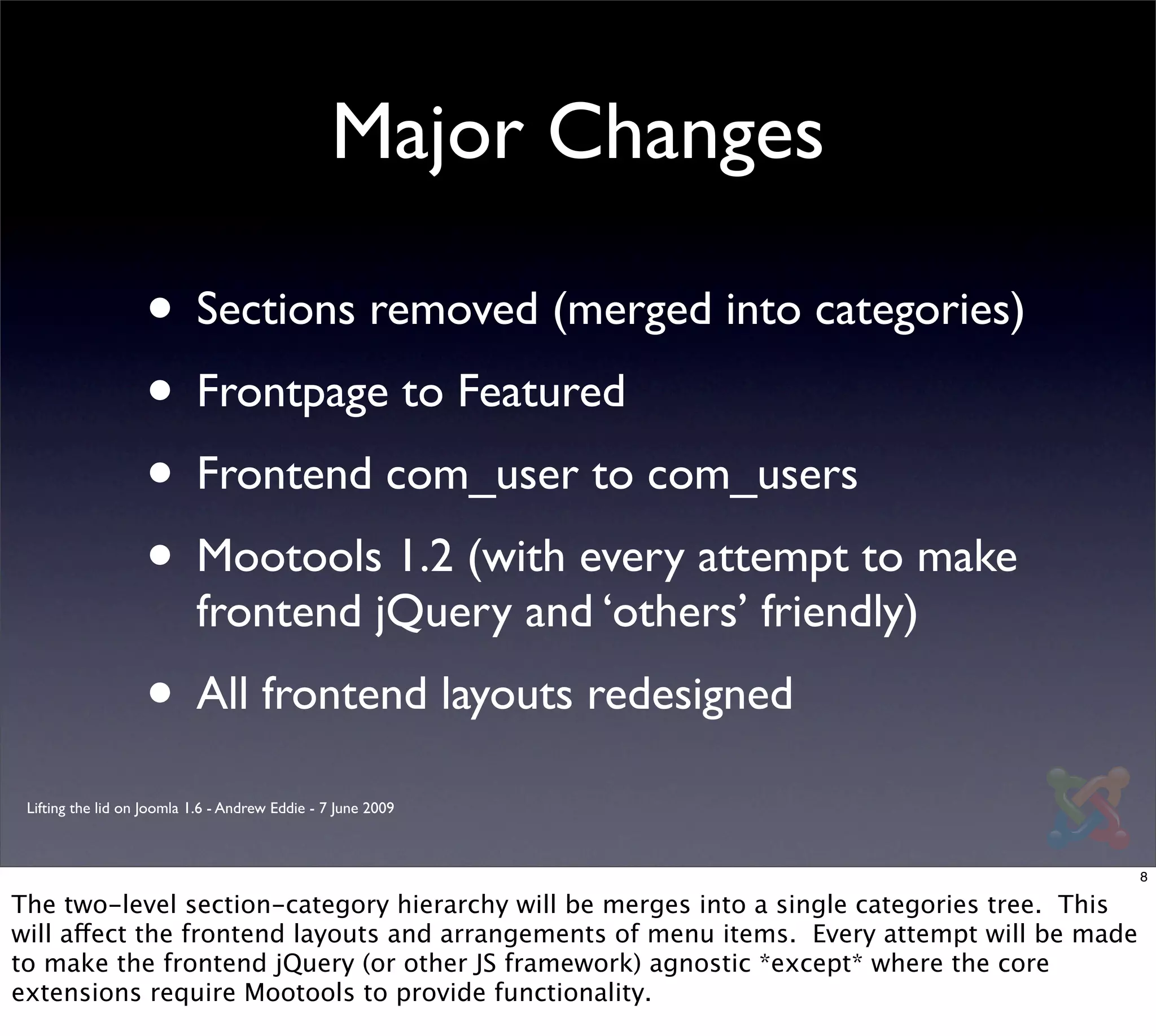 Major Changes

                   • Sections removed (merged into categories)
                   • Frontpage to Featured
                   • Frontend com_user to com_users
                   • Mootools 1.2 (with every attempt to make
                           frontend jQuery and ‘others’ friendly)
                   • All frontend layouts redesigned
 Lifting the lid on Joomla 1.6 - Andrew Eddie - 7 June 2009



                                                                                              8

The two-level section-category hierarchy will be merges into a single categories tree. This
will affect the frontend layouts and arrangements of menu items. Every attempt will be made
to make the frontend jQuery (or other JS framework) agnostic *except* where the core
extensions require Mootools to provide functionality.
 