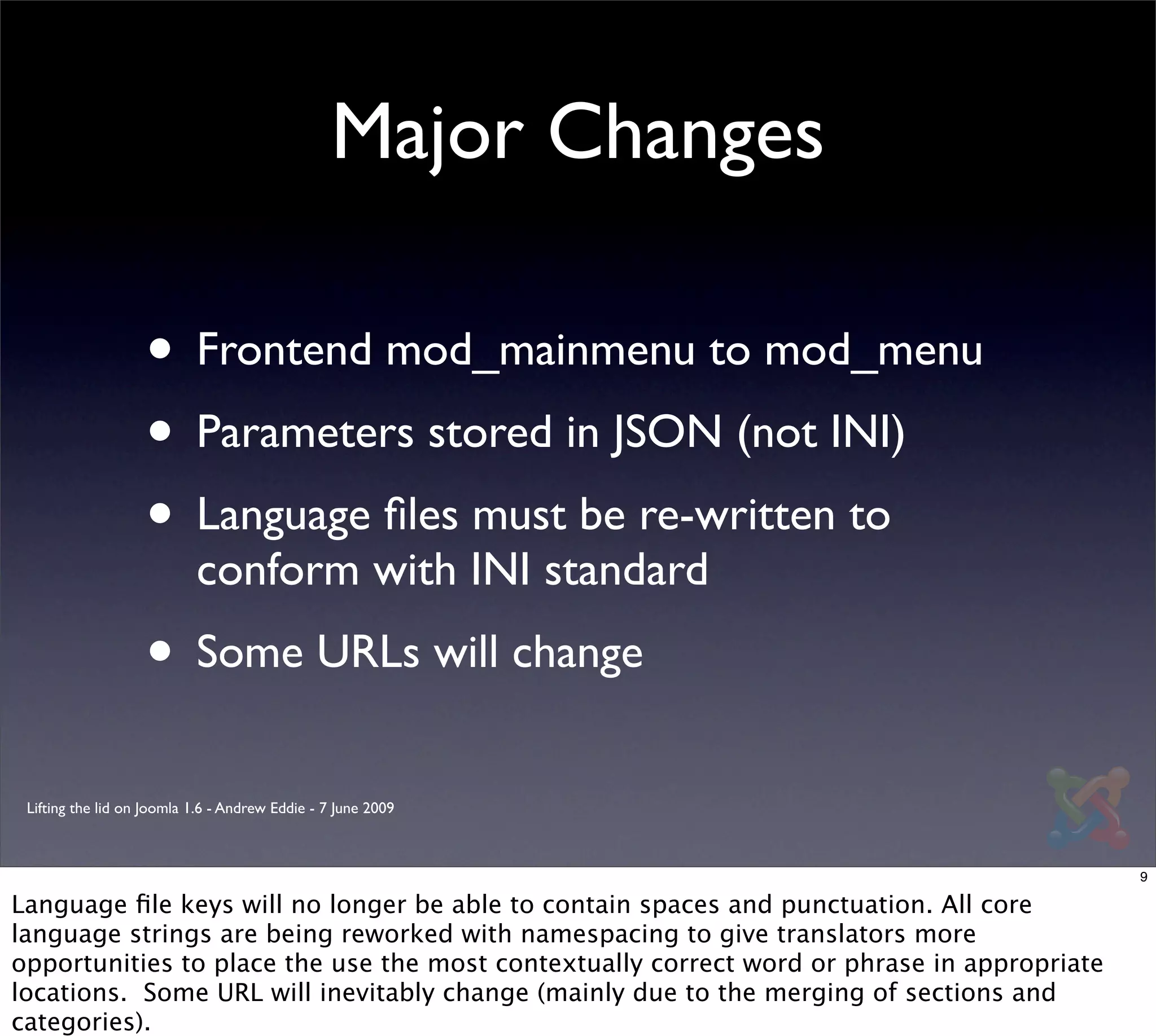 Major Changes

                   • Frontend mod_mainmenu to mod_menu
                   • Parameters stored in JSON (not INI)
                   • Language ﬁles must be re-written to
                           conform with INI standard
                   • Some URLs will change
 Lifting the lid on Joomla 1.6 - Andrew Eddie - 7 June 2009



                                                                                             9

Language ﬁle keys will no longer be able to contain spaces and punctuation. All core
language strings are being reworked with namespacing to give translators more
opportunities to place the use the most contextually correct word or phrase in appropriate
locations. Some URL will inevitably change (mainly due to the merging of sections and
categories).
 