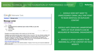 MAKING TECHNICAL SEO THE FOUNDATION OF PERFORMANCE CONTENT
• GOOGLE DOES NOT WANT TO
UNNECESSARILY CRAWL URLS THAT POINT
TO NEAR IDENTICAL OR DUPLICATE
CONTENT
• GOOGLE HATE CRAWLING UNIMPORTANT
PARTS OF YOUR WEBSITE (CAN BE
MEASURED BY PAGERANK, ENGAGEMENT)
• GOOGLE IS HIGHLY UNLIKELY TO BE
INDEXING ALL of THE CONTENT ON YOUR
WEBSITE
 