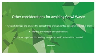 Other considerations for avoiding Crawl Waste
• Create Sitemaps and ensure the correct URLs are highlighted to Search Engines in them
• Identify and remove any broken links
• Ensure pages are fast loading - target yourself on less than 1 second
 