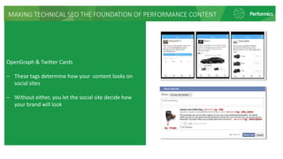 MAKING TECHNICAL SEO THE FOUNDATION OF PERFORMANCE CONTENT
OpenGraph & Twitter Cards
‒ These tags determine how your content looks on
social sites
‒ Without either, you let the social site decide how
your brand will look
 