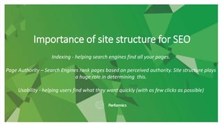 Importance of site structure for SEO
Indexing - helping search engines find all your pages.
Page Authority – Search Engines rank pages based on perceived authority. Site structure plays
a huge role in determining this.
Usability - helping users find what they want quickly (with as few clicks as possible)
 