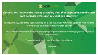 Our mission: Improve the web by providing data that helps people make their
web presence accessible, relevant and effective."
Founded in 2012 by three SEOs working on a site migration for Prime Location who wanted
to find a way to make sure they weren’t fired!
Cloud based Crawler that analyses every page of your website to identify gaps in technical
SEO performance
Currently work with over 850 clients worldwide
 