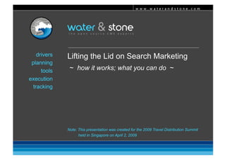 www.waterandstone.com 




    drivers   Lifting the Lid on Search Marketing
 planning
               ~ how it works; what you can do ~
      tools
execution
  tracking




              Note: This presentation was created for the 2009 Travel Distribution Summit
                    held in Singapore on April 2, 2009
 