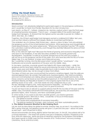 Lifting the Small Boats
By Christine Lagarde, Managing Director, IMF
Address at Grandes Conferences Catholiques
Brussels, June 17, 2015
As prepared for delivery
Introduction
Good evening! I am absolutely delighted to participate again in this prestigious conference,
and I would like to thank Vice Premier Reynders for his kind introduction.
Last month, on May 6th
, I almost choked on my morning yoghurt when I saw the front page
of a leading business newspaper. There it was – a league table of the world’s best paid
hedge fund managers. It showed that the highest earner was able to pocket $1.3 billion in
2014. One man, $1.3 billion!
Together, the 25 best-paid hedge fund managers earned a combined $12 billion last year,
even as their industry suffered from largely mediocre investment performance.
This reminded me of a famous Wall Street joke – about a visitor to New York who admired
the gorgeous yachts of the richest bankers and brokers. After gazing long and thoughtfully at
these beautiful boats, the visitor asked wryly: “Where are thecustomers’ yachts?” Of course,
the customers could not afford yachts, even though they dutifully followed the advice of their
bankers and brokers.
Why is this relevant right now? Because the theme of growing and excessive inequality is not
only back in the headlines, it has also become a problem for economic growth and
development. I would like to take an economic perspective on this with you tonight. I
will not focus on the gorgeous yachts of the super-rich, who have become the face of a new
Gilded Age. It is not immoral to enjoy one’s financial success.
But I would like to bring into the discussion what I would call the “small boats” – the
livelihoods and economic aspirations of the poor and the middle class.
In too many countries, economic growth has failed to lift these small boats – while the
gorgeous yachts have been riding the waves and enjoying the wind in their sails. In too
many cases, poor and middle-class households have come to realize that hard work and
determination alone may not be enough to keep them afloat.
Too many of them are now convincedthat the systemis somehow rigged, that the odds are
stacked against them. No wonder that politicians, business leaders, top-notch economists,
and even central bankers are talking about excessive inequality of wealth and income. And
these concerns can be heard across the political spectrum. In the United States, for example,
President Obama and Republican leaders in the Congress agree that this is one of the
defining issues of our time – one that needs not only a diagnosis but a cure.
My key message tonight is this: reducing excessive inequality – by lifting the “small boats” –
is not just morally and politically correct, but it is good economics.
You do not have to be an altruist to support policies that lift the incomes of the poor and the
middle class. Everybody will benefit from these policies, because they are essential to
generate higher, more inclusive, and more sustainable growth.
In other words, if you want to see more durable growth, you need to generate
more equitable growth. With this in mind, I would like to focus on three issues:
1. The global economic outlook.
2. The causes and consequences of excessive inequality.
3. The policies needed for stronger, more inclusive, and more sustainable growth.
1. The Global Economic Weather Is Not Helping Much
Let me start by describing the global economic weather map, as we see it. According to the
IMF’s spring forecast, the global economy will grow 3.5 percent this year – about the same
as last year – and 3.8 percent in 2016.
Advanced economies are doing slightly better than last year. In the US, the outlook still is for
a strong expansion – the weak first quarter was just a temporary setback. Prospects in the
Euro Area are improving, partly because of monetary easing by the European Central Bank.
And Japan seems to finally reap the first rewards of its “three arrows” recovery strategy
(monetary, fiscal, and structural).
 