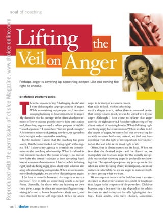 soul of coaching
Reproduced with the permission of choice Magazine, www.choice-online.com




                                                                           Lifting                                                            the
                                                                           V on Anger
                                                                            eil
                                                                           Perhaps anger is covering up something deeper. Like not owning the
                                                                           right to choose.


                                                                           By Melanie DewBerry-Jones




                                                                           T
                                                                                     he other day one of my “challenging clients” and     anger to be more of a resource center,
                                                                                     I were debating the appropriateness of anger.        that calls to look within informing
                                                                                     While maintaining my perspective, I was also         us of a deeper truth, rather than a command center
                                                                                     enjoying listening to his commitment to anger.       that compels us to react, we can be served well by our
                                                                           My client felt that his outrage at the often-shabby treat-     anger. Although I have come to believe that anger
                                                                           ment of lower-income people moved him into action              never is the right answer, I found myself cutting off my
                                                                           and, therefore, anger served a valiant purpose in his life.    client instead of inviting him in. What did being right
                                                                           “Good argument,” I conceded, “but not good enough.”            and being angry have in common? When we dare to lift
                                                                           After twenty minutes of getting nowhere, we agreed to          the carpet of anger, we never find our joys waiting for
                                                                           both be right and return to the coaching.                      us with outstretched arms; instead, we find our fears
                                                                             In the moment I knew that the coaching had gone              cowering from the light of introspection. Mirror, mir-
                                                                           south, I had become hooked on “being right” with a cap-        ror on the wall who is the most right of all?
                                                                           ital “H.” I allowed my agenda to override my commit-              Often, fear is desire turned on its head. When we
                                                                           ment to the coaching relationship. What I realized in          fear that the desired object will be denied us, we
                                                                           that moment was how the power of anger—no matter               manipulate our fear into anger for the socially accept-
                                                                           how lofty the intent—seduces us into accepting fear’s          able reason that showing anger is preferable to show-
                                                                           lowest common denominator. I had attached to being             ing fear. The agreed upon planetary perception is that
                                                                           right, and like being angry, it is a short-term solution and   when we admit to being afraid, we wimp out—we make
                                                                           a way of camouflaging our agendas. When we are so com-         ourselves vulnerable. So we use anger to maneuver oth-
                                                                           mitted to being right, we are often blanketing our anger.      ers into getting what we want.
                                                                             I do have to concede however, that anger can serve a            We use anger as our ace in the hole because it creates
                                                                           purpose; first it tells us something needs a deeper            distance so that others cannot see, smell or touch our
                                                                           focus. Secondly, for those who are learning to own             fear. Anger is the response of the powerless. Children
                                                                           their power, anger is often an important flag in recog-        become angry because they are dependent on adults
                                                                           nizing it’s time to honor boundaries, their voice, and         for their survival—they are literally fighting for their
                                                                           their freedom to be self expressed. When we allow              lives. Even adults, who have choices, sometimes



                                                    46                              VOLUME 2 ISSUE 4