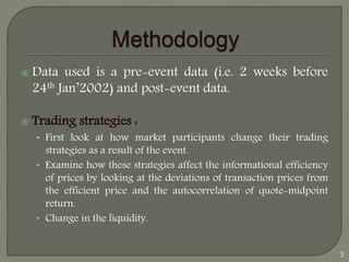  Data used is a pre-event data (i.e. 2 weeks before 
24th Jan’2002) and post-event data. 
 Trading strategies : 
• First look at how market participants change their trading 
strategies as a result of the event. 
• Examine how these strategies affect the informational efficiency 
of prices by looking at the deviations of transaction prices from 
the efficient price and the autocorrelation of quote-midpoint 
return. 
• Change in the liquidity. 
3 
 