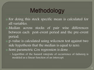  For doing this stock specific mean is calculated for 
all variables. 
 Median across stocks of pair wise differences 
between each post-event period and the pre-event 
period. 
 p-value is calculated using wilcoxon test against two 
side hypothesis that the median is equal to zero. 
 Semi parametric Cox regression is done . 
• Logarithm of the hazard rate(rate of occurrence of failures) is 
modeled as a linear function of an intercept. 
4 
 