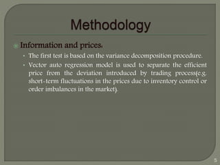  Information and prices: 
• The first test is based on the variance decomposition procedure. 
• Vector auto regression model is used to separate the efficient 
price from the deviation introduced by trading process(e.g. 
short-term fluctuations in the prices due to inventory control or 
order imbalances in the market). 
5 
 