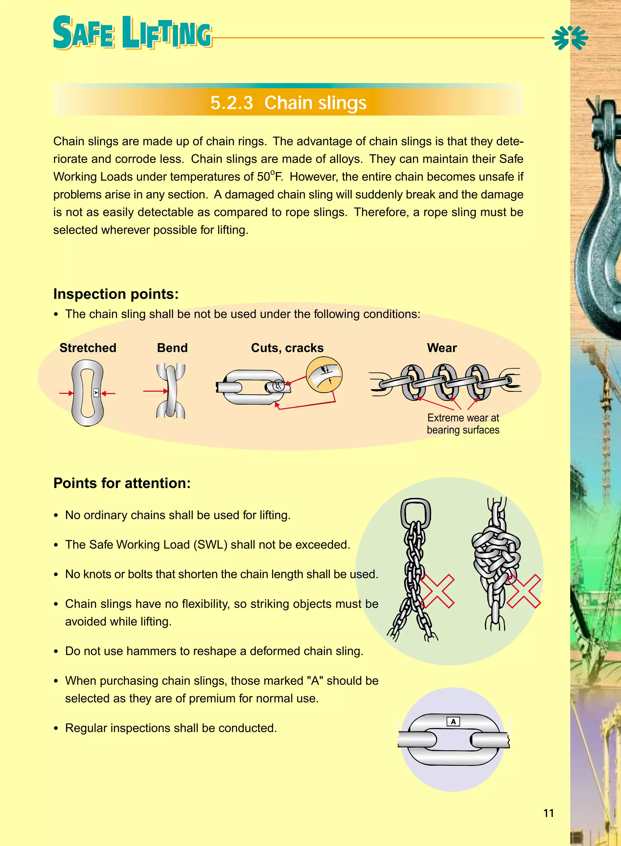 5.2.3 Chain slings
Chain slings are made up of chain rings. The advantage of chain slings is that they deteriorate and corrode less. Chain slings are made of alloys. They can maintain their Safe
Working Loads under temperatures of 50oF. However, the entire chain becomes unsafe if
problems arise in any section. A damaged chain sling will suddenly break and the damage
is not as easily detectable as compared to rope slings. Therefore, a rope sling must be
selected wherever possible for lifting.

Inspection points:
• The chain sling shall be not be used under the following conditions:
Stretched

Bend

Cuts, cracks

Wear

Extreme wear at
bearing surfaces

Points for attention:
• No ordinary chains shall be used for lifting.
• The Safe Working Load (SWL) shall not be exceeded.
• No knots or bolts that shorten the chain length shall be used.
• Chain slings have no flexibility, so striking objects must be
avoided while lifting.

• Do not use hammers to reshape a deformed chain sling.
• When purchasing chain slings, those marked "A" should be
selected as they are of premium for normal use.

• Regular inspections shall be conducted.

11

 