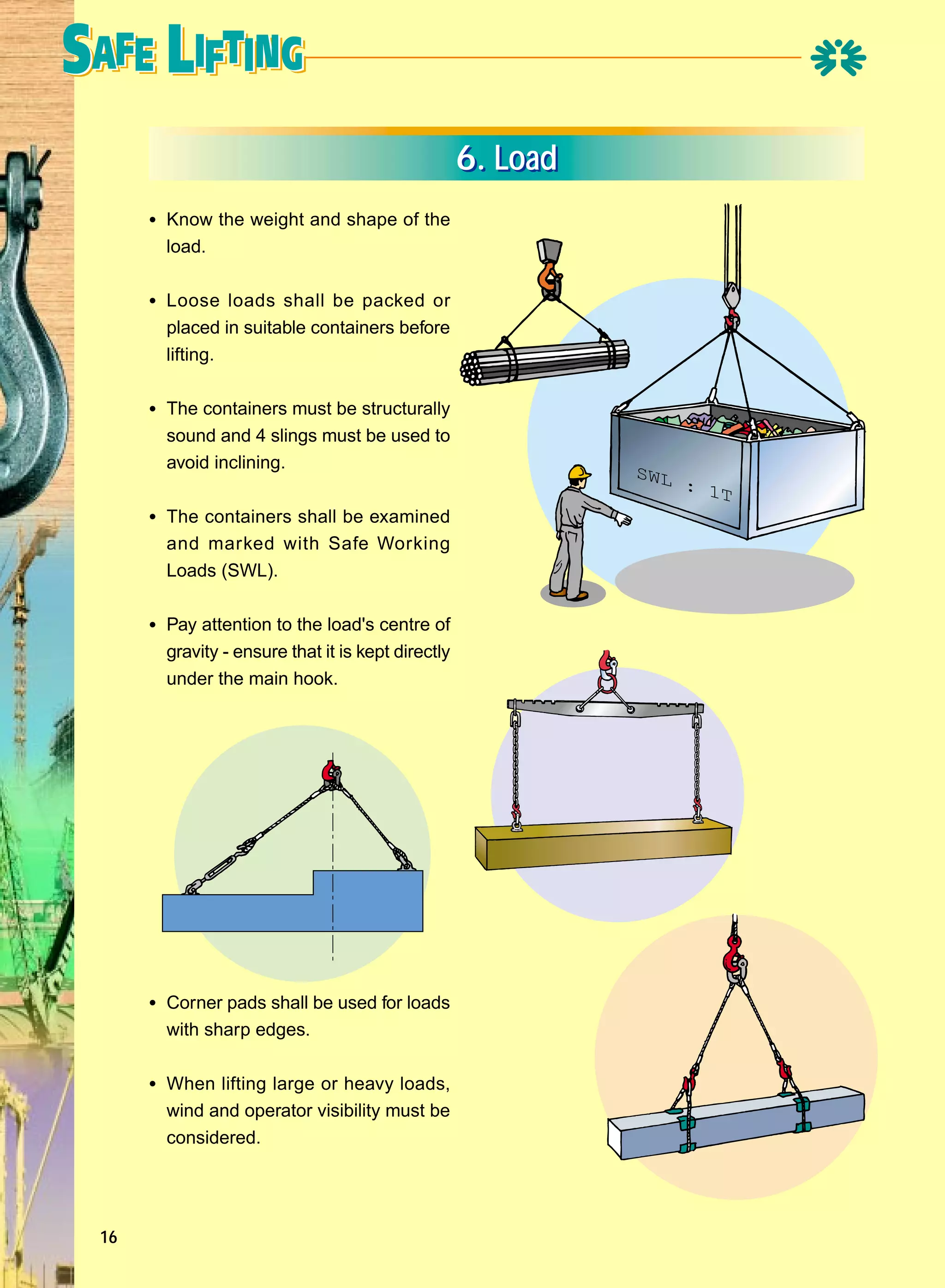 6. Load
• Know the weight and shape of the
load.

• Loose loads shall be packed or
placed in suitable containers before
lifting.

• The containers must be structurally
sound and 4 slings must be used to
avoid inclining.

• The containers shall be examined
and marked with Safe Working
Loads (SWL).

• Pay attention to the load's centre of
gravity - ensure that it is kept directly
under the main hook.

• Corner pads shall be used for loads
with sharp edges.

• When lifting large or heavy loads,
wind and operator visibility must be
considered.

16

SWL

: 1
T

 