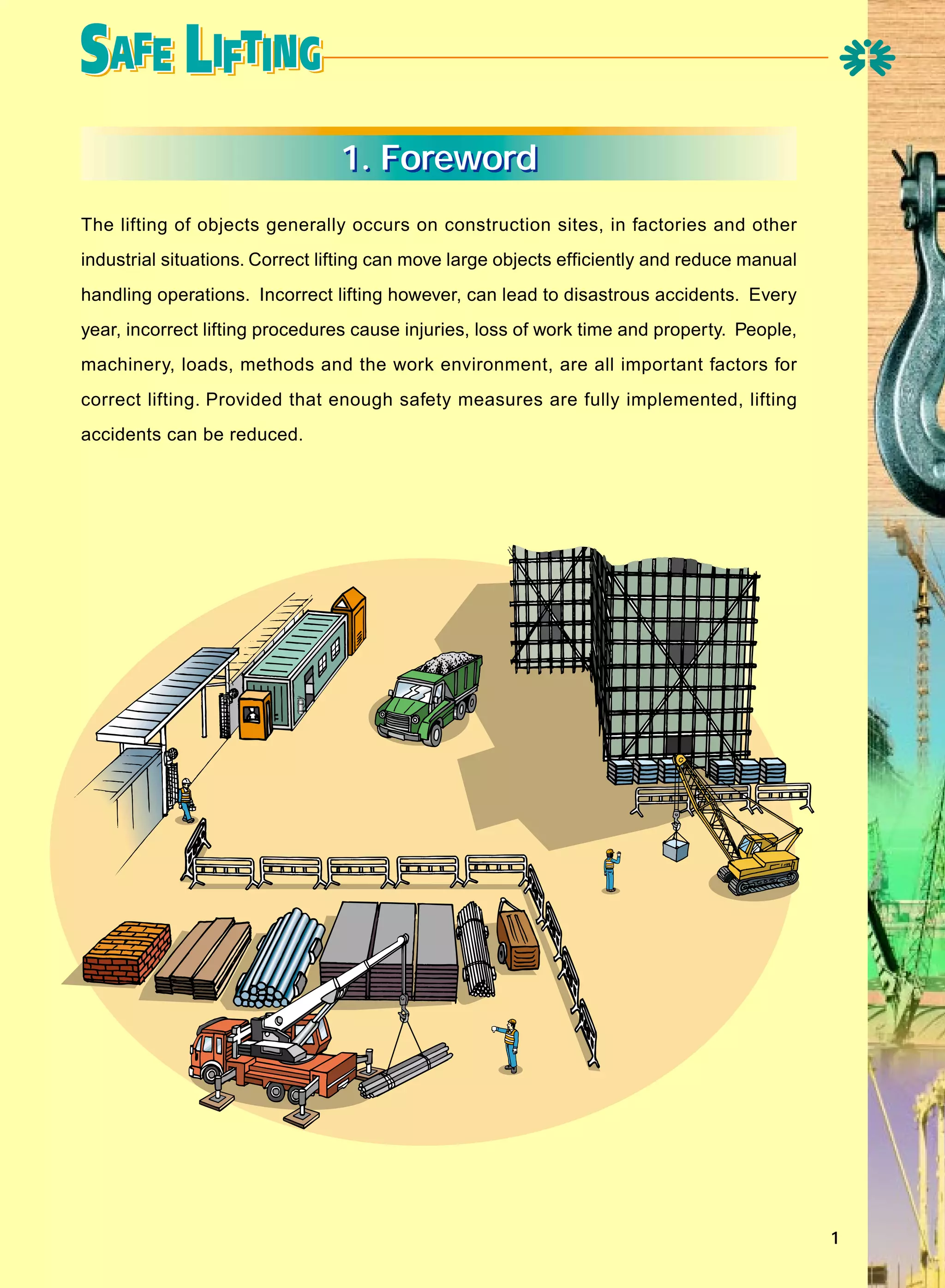 1. Foreword
The lifting of objects generally occurs on construction sites, in factories and other
industrial situations. Correct lifting can move large objects efficiently and reduce manual
handling operations. Incorrect lifting however, can lead to disastrous accidents. Every
year, incorrect lifting procedures cause injuries, loss of work time and property. People,
machinery, loads, methods and the work environment, are all important factors for
correct lifting. Provided that enough safety measures are fully implemented, lifting
accidents can be reduced.

1

 