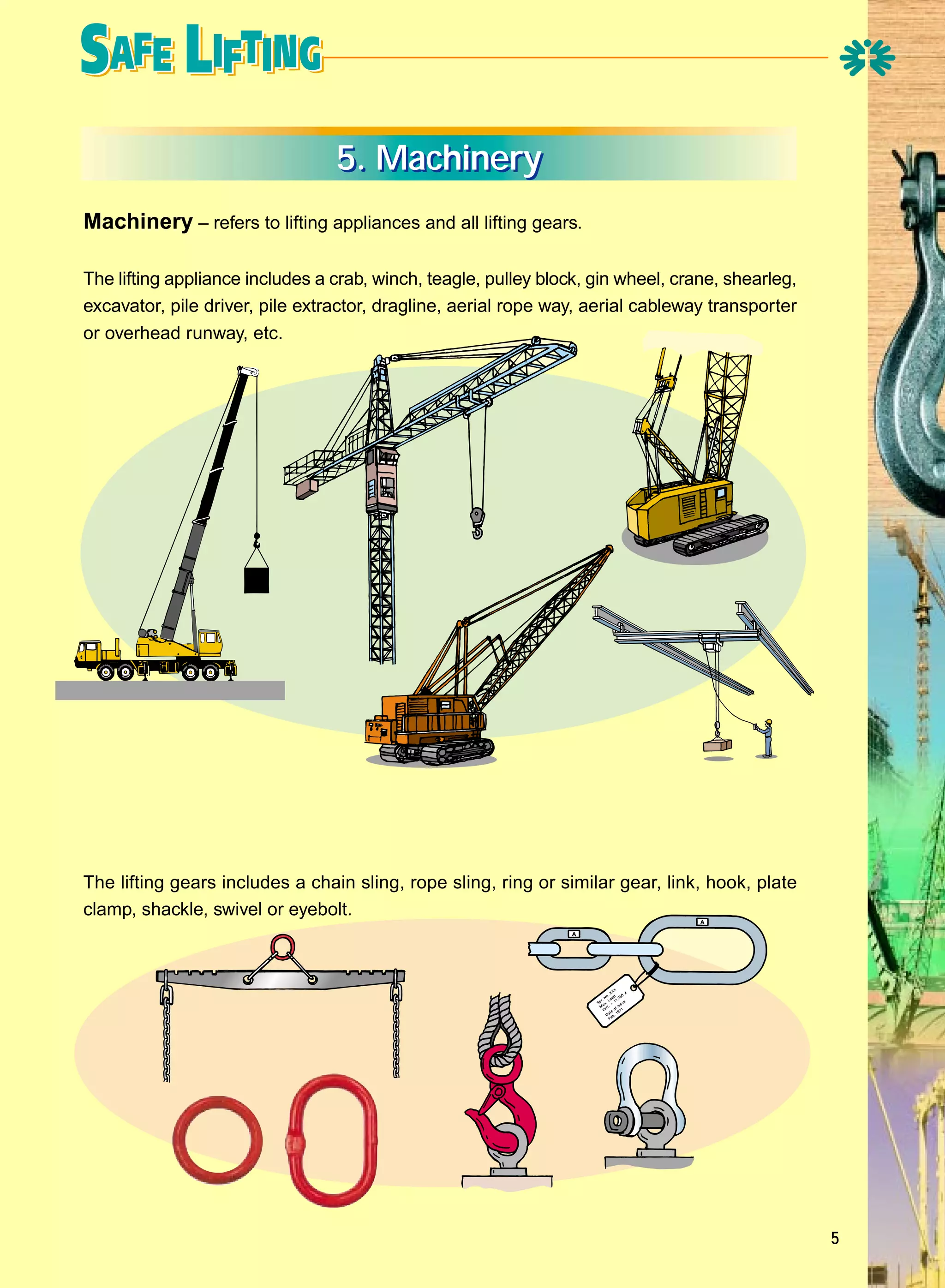 5. Machinery
Machinery – refers to lifting appliances and all lifting gears.
The lifting appliance includes a crab, winch, teagle, pulley block, gin wheel, crane, shearleg,
excavator, pile driver, pile extractor, dragline, aerial rope way, aerial cableway transporter
or overhead runway, etc.

The lifting gears includes a chain sling, rope sling, ring or similar gear, link, hook, plate
clamp, shackle, swivel or eyebolt.

5

 