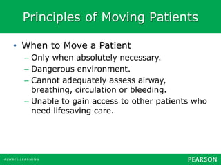 Principles of Moving Patients
• When to Move a Patient
– Only when absolutely necessary.
– Dangerous environment.
– Cannot adequately assess airway,
breathing, circulation or bleeding.
– Unable to gain access to other patients who
need lifesaving care.
 