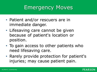 Emergency Moves
• Patient and/or rescuers are in
immediate danger.
• Lifesaving care cannot be given
because of patient's location or
position.
• To gain access to other patients who
need lifesaving care.
• Rarely provide protection for patient's
injuries; may cause patient pain.
 